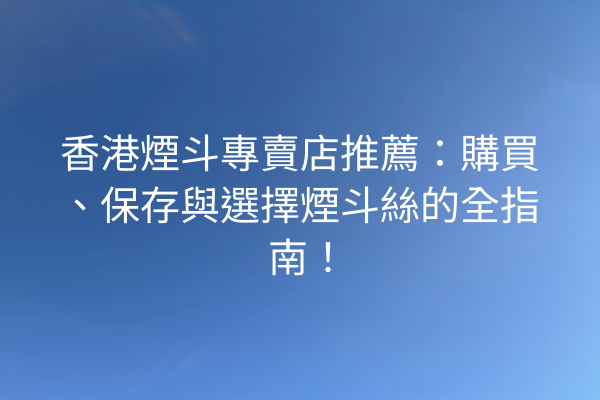 香港煙斗專賣店推薦：購買、保存與選擇煙斗絲的全指南！