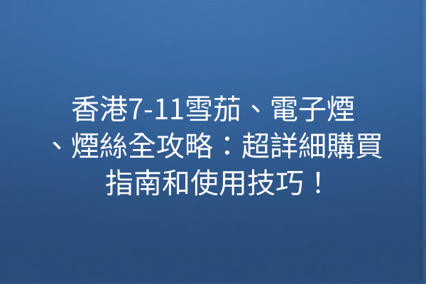 香港7-11雪茄、電子煙、煙絲全攻略：超詳細購買指南和使用技巧！