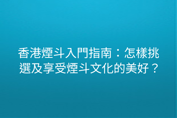 香港煙斗入門指南：怎樣挑選及享受煙斗文化的美好？