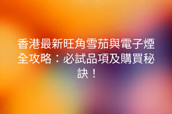 香港最新旺角雪茄與電子煙全攻略：必試品項及購買秘訣！