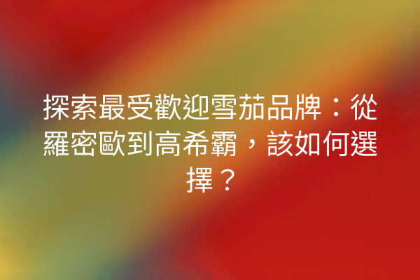 探索最受歡迎雪茄品牌：從羅密歐到高希霸，該如何選擇？