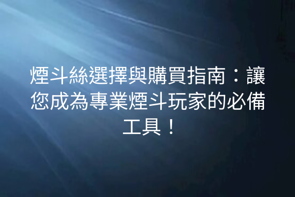 煙斗絲選擇與購買指南：讓您成為專業煙斗玩家的必備工具！