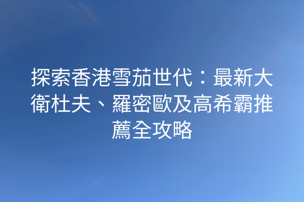 探索香港雪茄世代：最新大衛杜夫、羅密歐及高希霸推薦全攻略