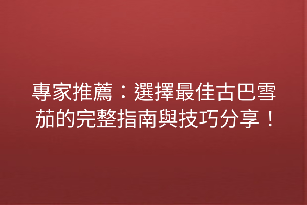 專家推薦：選擇最佳古巴雪茄的完整指南與技巧分享！