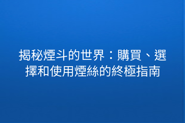 揭秘煙斗的世界:購買、選擇和使用煙絲的終極指南