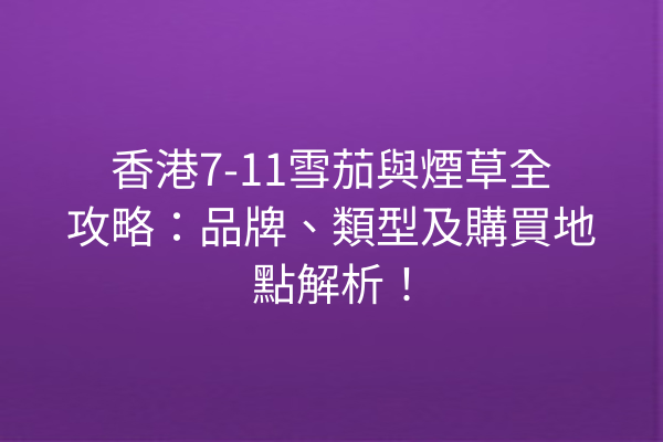 香港7-11雪茄與煙草全攻略：品牌、類型及購買地點解析！