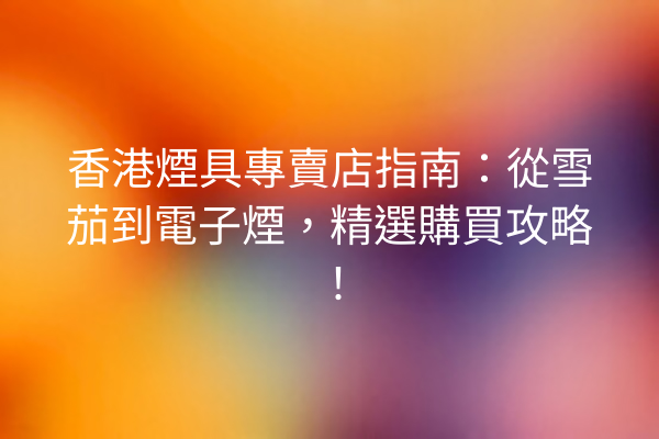 香港煙具專賣店指南：從雪茄到電子煙，精選購買攻略！