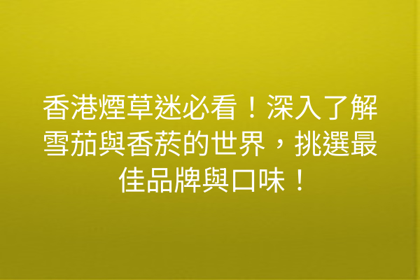 香港煙草迷必看！深入了解雪茄與香菸的世界，挑選最佳品牌與口味！