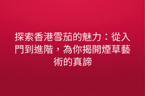 探索香港雪茄的魅力：從入門到進階，為你揭開煙草藝術的真諦