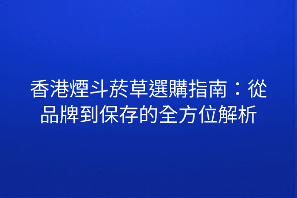 香港煙斗菸草選購指南：從品牌到保存的全方位解析