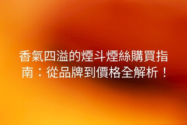 香氣四溢的煙斗煙絲購買指南：從品牌到價格全解析！