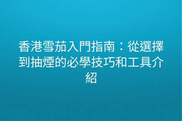 香港雪茄入門指南：從選擇到抽煙的必學技巧和工具介紹