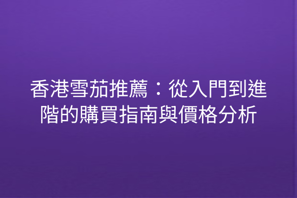 香港雪茄推薦：從入門到進階的購買指南與價格分析