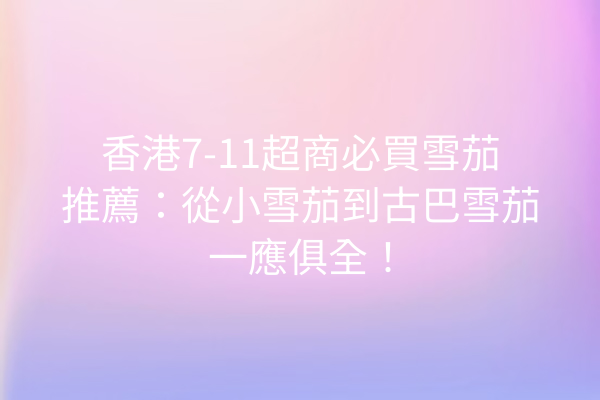 香港7-11超商必買雪茄推薦：從小雪茄到古巴雪茄一應俱全！