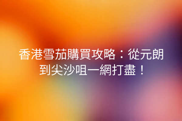 香港雪茄購買攻略：從元朗到尖沙咀一網打盡！