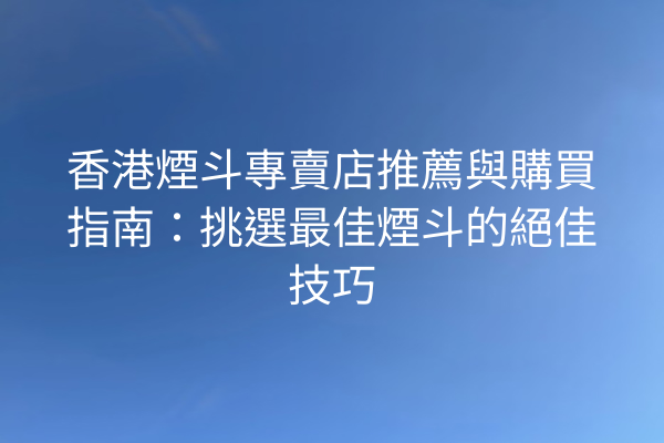 香港煙斗專賣店推薦與購買指南：挑選最佳煙斗的絕佳技巧