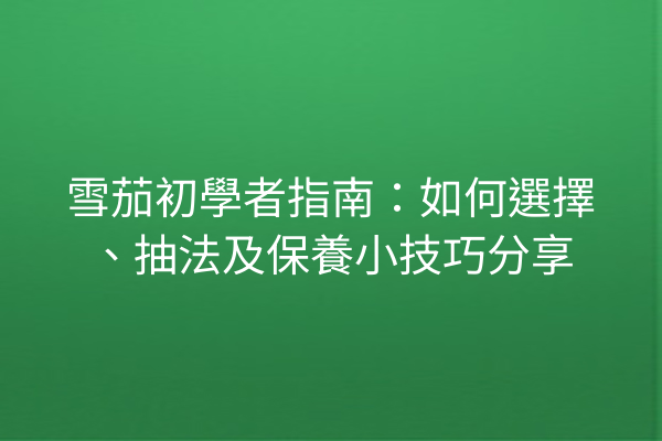 雪茄初學者指南：如何選擇、抽法及保養小技巧分享
