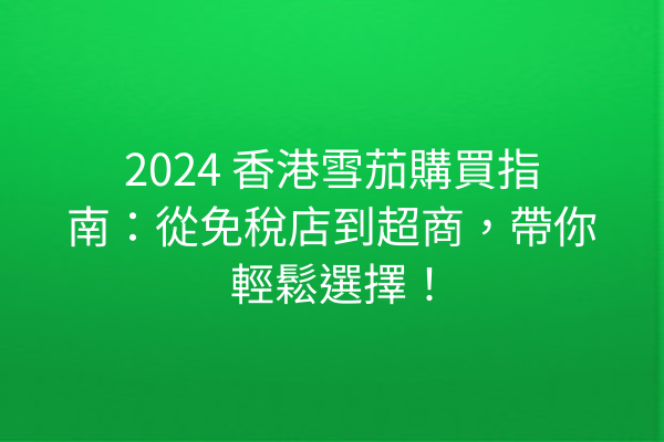 2024 香港雪茄購買指南：從免稅店到超商，帶你輕鬆選擇！