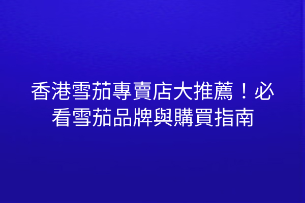 香港雪茄專賣店大推薦！必看雪茄品牌與購買指南