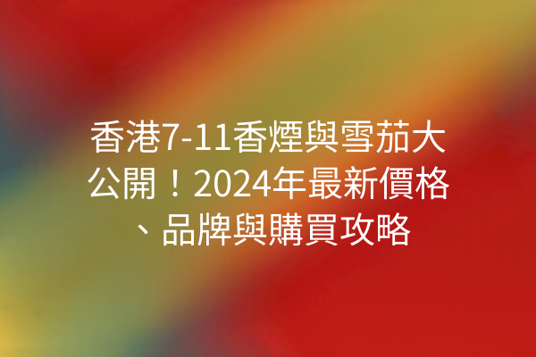 香港7-11香煙與雪茄大公開！2024年最新價格、品牌與購買攻略