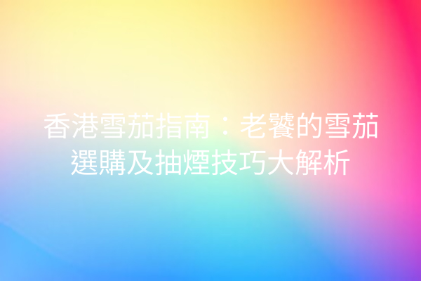 香港雪茄指南：老饕的雪茄選購及抽煙技巧大解析