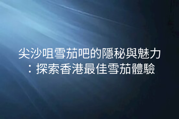 尖沙咀雪茄吧的隱秘與魅力:探索香港最佳雪茄體驗