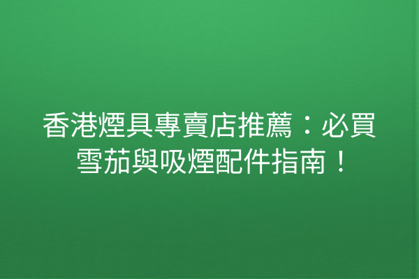 香港煙具專賣店推薦:必買雪茄與吸煙配件指南!