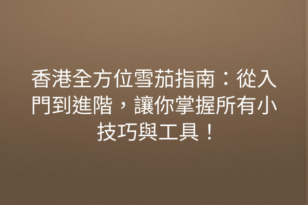 香港全方位雪茄指南：從入門到進階，讓你掌握所有小技巧與工具！