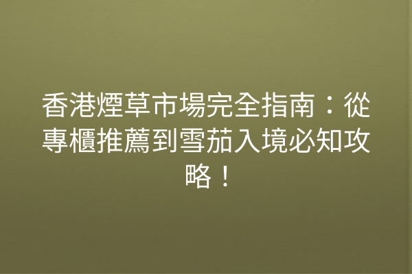 香港煙草市場完全指南:從專櫃推薦到雪茄入境必知攻略!