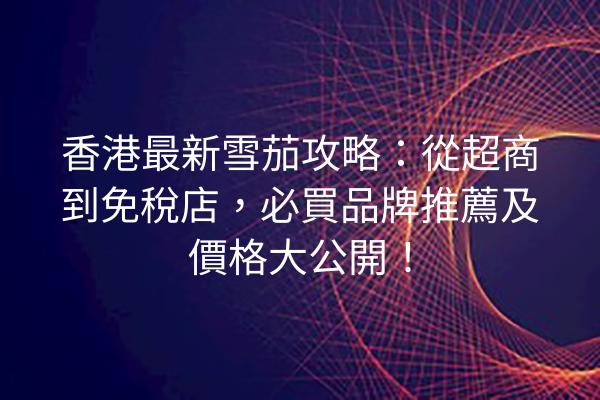 香港最新雪茄攻略：從超商到免稅店，必買品牌推薦及價格大公開！