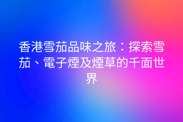 香港雪茄品味之旅：探索雪茄、電子煙及煙草的千面世界