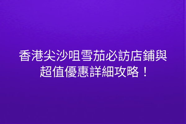 香港尖沙咀雪茄必訪店鋪與超值優惠詳細攻略！