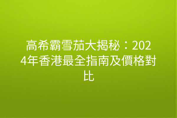 高希霸雪茄大揭秘:2024年香港最全指南及價格對比