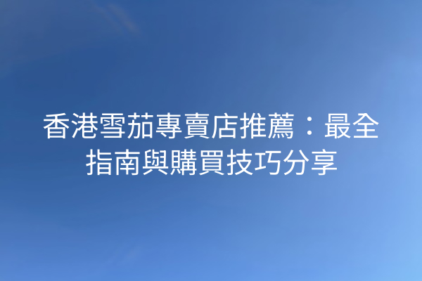 香港雪茄專賣店推薦:最全指南與購買技巧分享