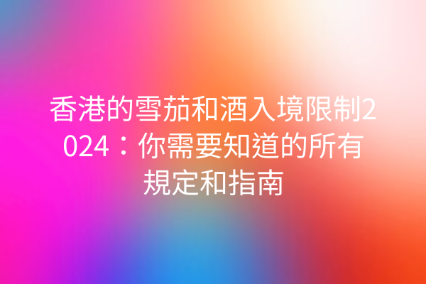 香港的雪茄和酒入境限制2024：你需要知道的所有規定和指南