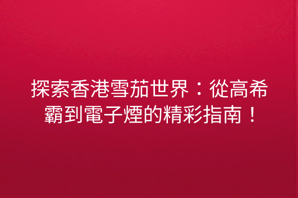 探索香港雪茄世界：從高希霸到電子煙的精彩指南！