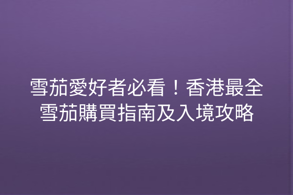 雪茄愛好者必看！香港最全雪茄購買指南及入境攻略