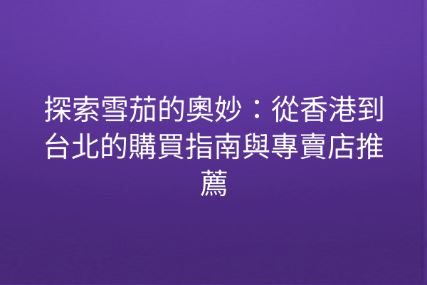 探索雪茄的奧妙：從香港到台北的購買指南與專賣店推薦