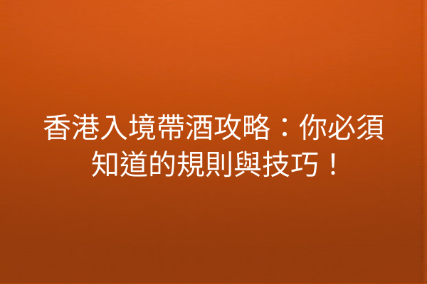 香港入境帶酒攻略：你必須知道的規則與技巧！
