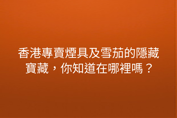 香港專賣煙具及雪茄的隱藏寶藏,你知道在哪裡嗎?