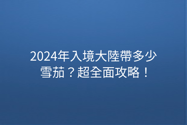 2024年入境大陸帶多少雪茄?超全面攻略!