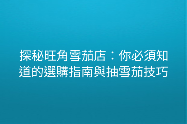 探秘旺角雪茄店:你必須知道的選購指南與抽雪茄技巧