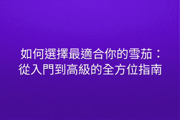 如何選擇最適合你的雪茄：從入門到高級的全方位指南