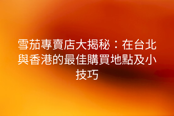 雪茄專賣店大揭秘：在台北與香港的最佳購買地點及小技巧