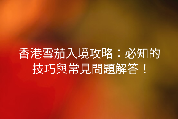 香港雪茄入境攻略：必知的技巧與常見問題解答！