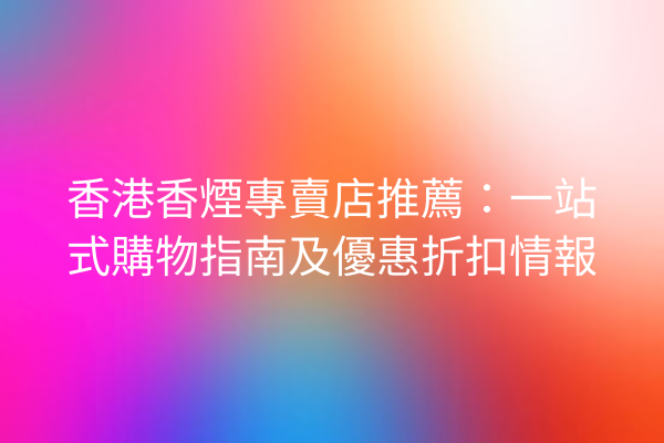 香港香煙專賣店推薦：一站式購物指南及優惠折扣情報
