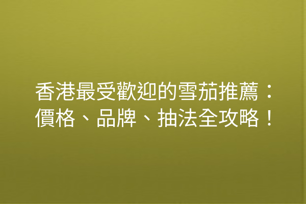 香港最受歡迎的雪茄推薦：價格、品牌、抽法全攻略！