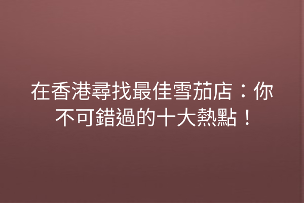 在香港尋找最佳雪茄店：你不可錯過的十大熱點！