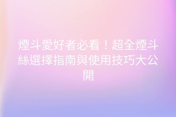 煙斗愛好者必看！超全煙斗絲選擇指南與使用技巧大公開