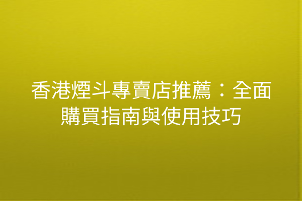 香港煙斗專賣店推薦：全面購買指南與使用技巧
